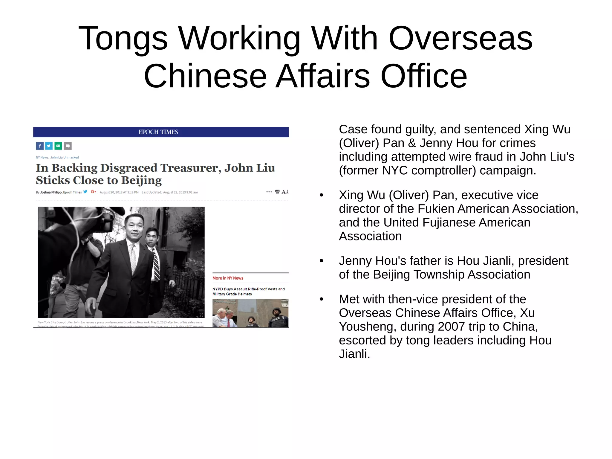 Tongs Working With Overseas
Chinese Affairs Office
Case found guilty, and sentenced Xing Wu
(Oliver) Pan & Jenny Hou for crimes
including attempted wire fraud in John Liu's
(former NYC comptroller) campaign.
● Xing Wu (Oliver) Pan, executive vice
director of the Fukien American Association,
and the United Fujianese American
Association
● Jenny Hou's father is Hou Jianli, president
of the Beijing Township Association
● Met with then-vice president of the
Overseas Chinese Affairs Office, Xu
Yousheng, during 2007 trip to China,
escorted by tong leaders including Hou
Jianli.
 
