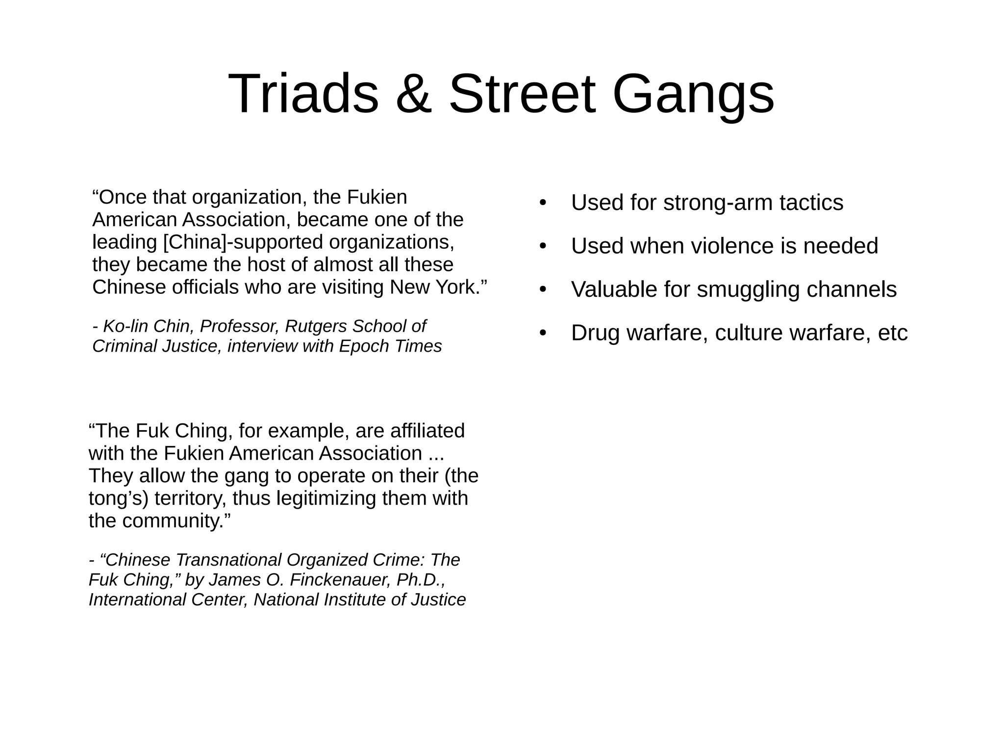Triads & Street Gangs
“Once that organization, the Fukien
American Association, became one of the
leading [China]-supported organizations,
they became the host of almost all these
Chinese officials who are visiting New York.”
- Ko-lin Chin, Professor, Rutgers School of
Criminal Justice, interview with Epoch Times
“The Fuk Ching, for example, are affiliated
with the Fukien American Association ...
They allow the gang to operate on their (the
tong’s) territory, thus legitimizing them with
the community.”
- “Chinese Transnational Organized Crime: The
Fuk Ching,” by James O. Finckenauer, Ph.D.,
International Center, National Institute of Justice
● Used for strong-arm tactics
● Used when violence is needed
● Valuable for smuggling channels
● Drug warfare, culture warfare, etc
 