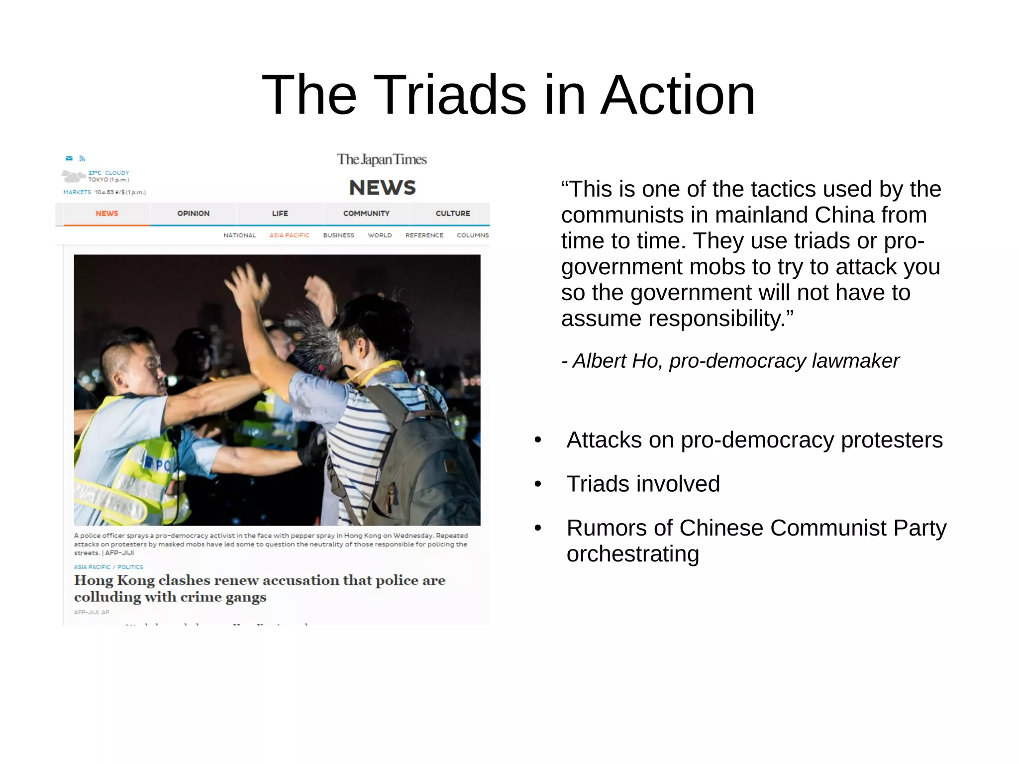 The Triads in Action
“This is one of the tactics used by the
communists in mainland China from
time to time. They use triads or pro-
government mobs to try to attack you
so the government will not have to
assume responsibility.”
- Albert Ho, pro-democracy lawmaker
● Attacks on pro-democracy protesters
● Triads involved
● Rumors of Chinese Communist Party
orchestrating
 