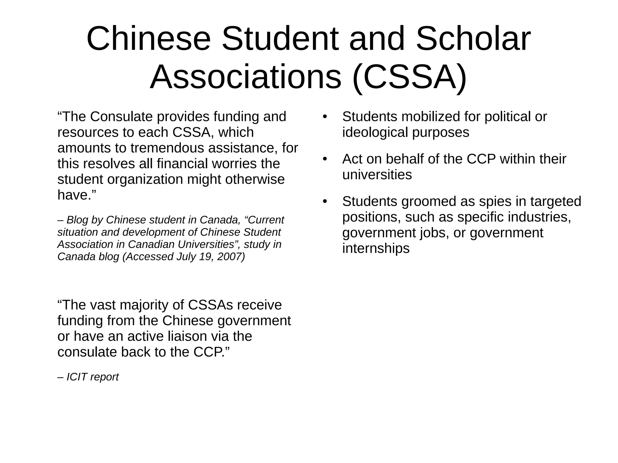 Chinese Student and Scholar
Associations (CSSA)
“The Consulate provides funding and
resources to each CSSA, which
amounts to tremendous assistance, for
this resolves all financial worries the
student organization might otherwise
have.”
– Blog by Chinese student in Canada, “Current
situation and development of Chinese Student
Association in Canadian Universities”, study in
Canada blog (Accessed July 19, 2007)
“The vast majority of CSSAs receive
funding from the Chinese government
or have an active liaison via the
consulate back to the CCP.”
– ICIT report
● Students mobilized for political or
ideological purposes
● Act on behalf of the CCP within their
universities
● Students groomed as spies in targeted
positions, such as specific industries,
government jobs, or government
internships
 