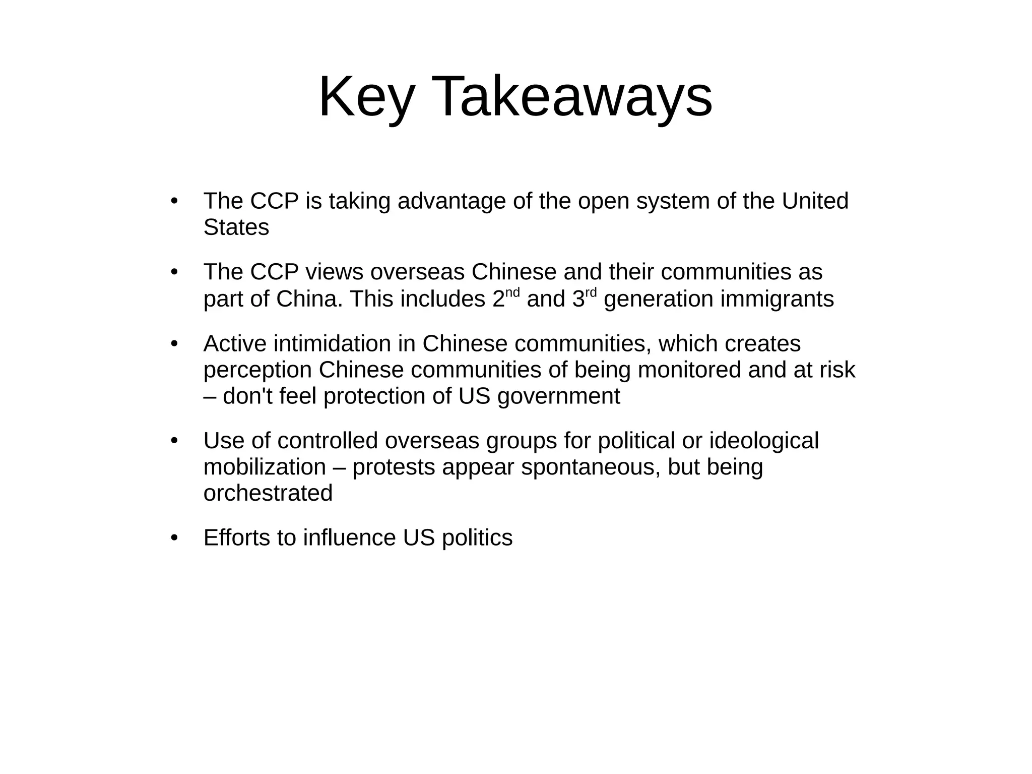 Key Takeaways
● The CCP is taking advantage of the open system of the United
States
● The CCP views overseas Chinese and their communities as
part of China. This includes 2nd
and 3rd
generation immigrants
● Active intimidation in Chinese communities, which creates
perception Chinese communities of being monitored and at risk
– don't feel protection of US government
● Use of controlled overseas groups for political or ideological
mobilization – protests appear spontaneous, but being
orchestrated
● Efforts to influence US politics
 