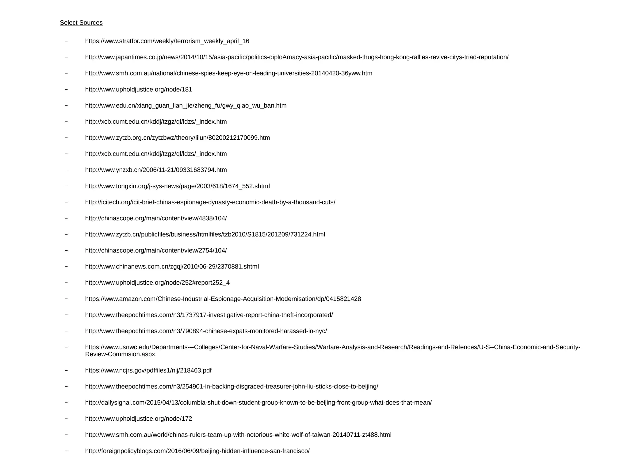 Select Sources
– https://www.stratfor.com/weekly/terrorism_weekly_april_16
– http://www.japantimes.co.jp/news/2014/10/15/asia-pacific/politics-diploAmacy-asia-pacific/masked-thugs-hong-kong-rallies-revive-citys-triad-reputation/
– http://www.smh.com.au/national/chinese-spies-keep-eye-on-leading-universities-20140420-36yww.htm
– http://www.upholdjustice.org/node/181
– http://www.edu.cn/xiang_guan_lian_jie/zheng_fu/gwy_qiao_wu_ban.htm
– http://xcb.cumt.edu.cn/kddj/tzgz/ql/ldzs/_index.htm
– http://www.zytzb.org.cn/zytzbwz/theory/lilun/80200212170099.htm
– http://xcb.cumt.edu.cn/kddj/tzgz/ql/ldzs/_index.htm
– http://www.ynzxb.cn/2006/11-21/09331683794.htm
– http://www.tongxin.org/j-sys-news/page/2003/618/1674_552.shtml
– http://icitech.org/icit-brief-chinas-espionage-dynasty-economic-death-by-a-thousand-cuts/
– http://chinascope.org/main/content/view/4838/104/
– http://www.zytzb.cn/publicfiles/business/htmlfiles/tzb2010/S1815/201209/731224.html
– http://chinascope.org/main/content/view/2754/104/
– http://www.chinanews.com.cn/zgqj/2010/06-29/2370881.shtml
– http://www.upholdjustice.org/node/252#report252_4
– https://www.amazon.com/Chinese-Industrial-Espionage-Acquisition-Modernisation/dp/0415821428
– http://www.theepochtimes.com/n3/1737917-investigative-report-china-theft-incorporated/
– http://www.theepochtimes.com/n3/790894-chinese-expats-monitored-harassed-in-nyc/
– https://www.usnwc.edu/Departments---Colleges/Center-for-Naval-Warfare-Studies/Warfare-Analysis-and-Research/Readings-and-Refences/U-S--China-Economic-and-Security-
Review-Commision.aspx
– https://www.ncjrs.gov/pdffiles1/nij/218463.pdf
– http://www.theepochtimes.com/n3/254901-in-backing-disgraced-treasurer-john-liu-sticks-close-to-beijing/
– http://dailysignal.com/2015/04/13/columbia-shut-down-student-group-known-to-be-beijing-front-group-what-does-that-mean/
– http://www.upholdjustice.org/node/172
– http://www.smh.com.au/world/chinas-rulers-team-up-with-notorious-white-wolf-of-taiwan-20140711-zt488.html
– http://foreignpolicyblogs.com/2016/06/09/beijing-hidden-influence-san-francisco/
 