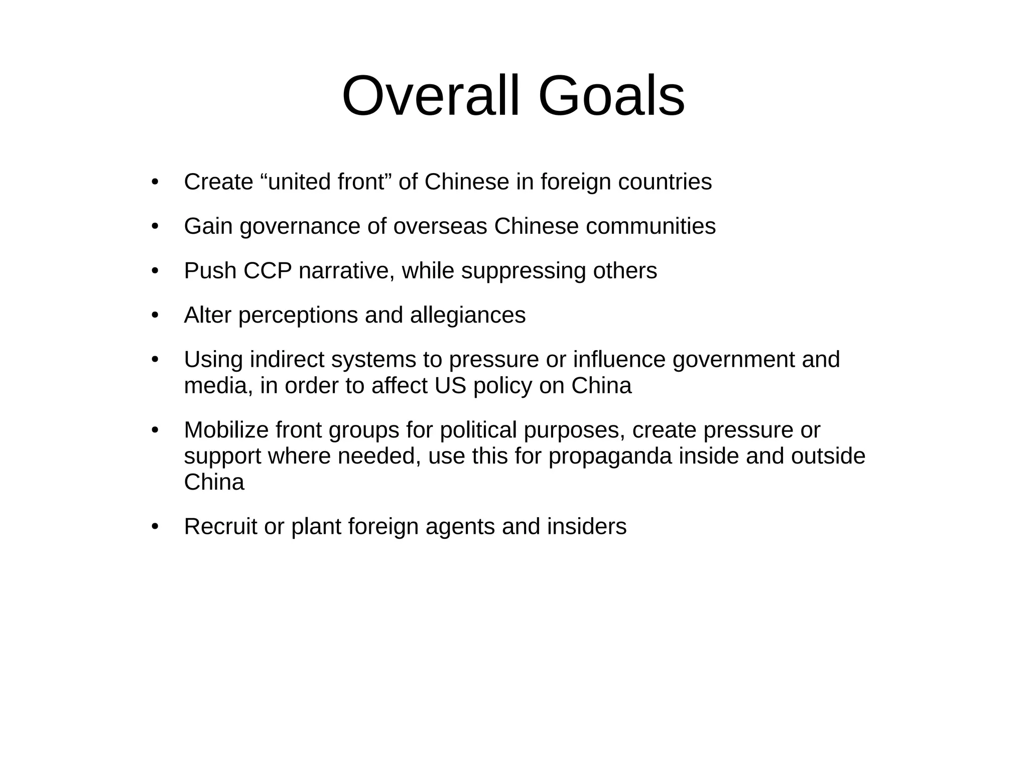 Overall Goals
● Create “united front” of Chinese in foreign countries
● Gain governance of overseas Chinese communities
● Push CCP narrative, while suppressing others
● Alter perceptions and allegiances
● Using indirect systems to pressure or influence government and
media, in order to affect US policy on China
● Mobilize front groups for political purposes, create pressure or
support where needed, use this for propaganda inside and outside
China
● Recruit or plant foreign agents and insiders
 