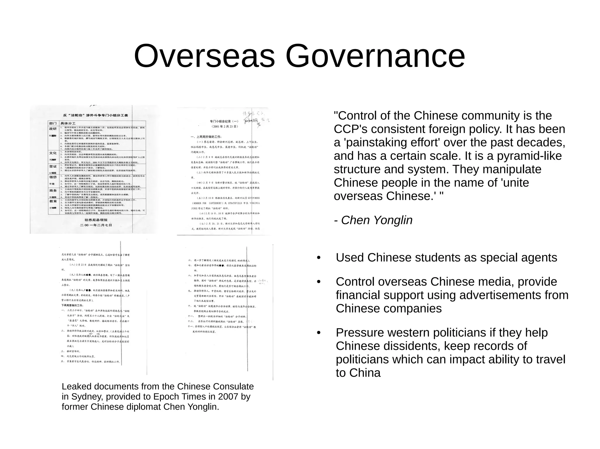 Overseas Governance
"Control of the Chinese community is the
CCP's consistent foreign policy. It has been
a 'painstaking effort' over the past decades,
and has a certain scale. It is a pyramid-like
structure and system. They manipulate
Chinese people in the name of 'unite
overseas Chinese.' "
- Chen Yonglin
● Used Chinese students as special agents
● Control overseas Chinese media, provide
financial support using advertisements from
Chinese companies
● Pressure western politicians if they help
Chinese dissidents, keep records of
politicians which can impact ability to travel
to China
Leaked documents from the Chinese Consulate
in Sydney, provided to Epoch Times in 2007 by
former Chinese diplomat Chen Yonglin.
 