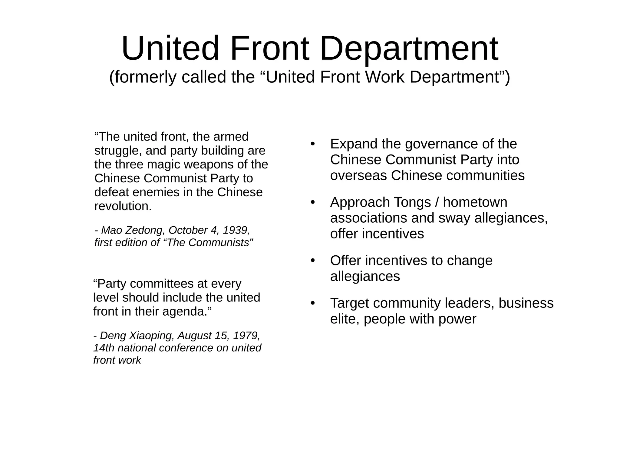 United Front Department
(formerly called the “United Front Work Department”)
● Expand the governance of the
Chinese Communist Party into
overseas Chinese communities
● Approach Tongs / hometown
associations and sway allegiances,
offer incentives
● Offer incentives to change
allegiances
● Target community leaders, business
elite, people with power
“The united front, the armed
struggle, and party building are
the three magic weapons of the
Chinese Communist Party to
defeat enemies in the Chinese
revolution.
- Mao Zedong, October 4, 1939,
first edition of “The Communists”
“Party committees at every
level should include the united
front in their agenda.”
- Deng Xiaoping, August 15, 1979,
14th national conference on united
front work
 