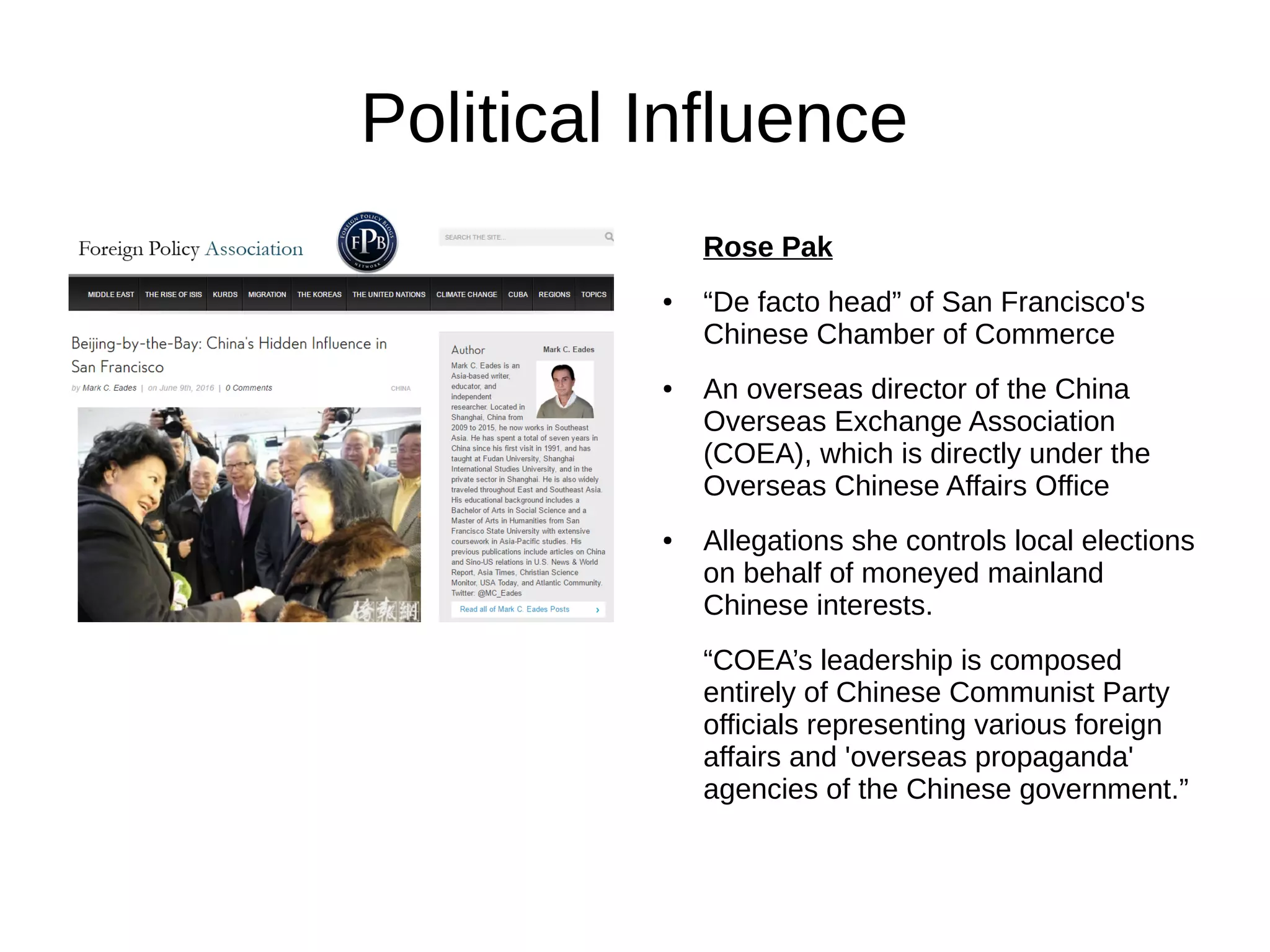 Political Influence
Rose Pak
● “De facto head” of San Francisco's
Chinese Chamber of Commerce
● An overseas director of the China
Overseas Exchange Association
(COEA), which is directly under the
Overseas Chinese Affairs Office
● Allegations she controls local elections
on behalf of moneyed mainland
Chinese interests.
“COEA’s leadership is composed
entirely of Chinese Communist Party
officials representing various foreign
affairs and 'overseas propaganda'
agencies of the Chinese government.”
 