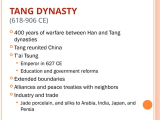 TANG DYNASTY
(618-906 CE)
 400 years of warfare between Han and Tang
dynasties
 Tang reunited China
 T’ai Tsung
 Emperor in 627 CE
 Education and government reforms
 Extended boundaries
 Alliances and peace treaties with neighbors
 Industry and trade
 Jade porcelain, and silks to Arabia, India, Japan, and
Persia
 