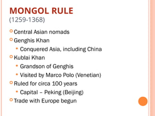 MONGOL RULE
(1259-1368)
 Central Asian nomads
 Genghis Khan
 Conquered Asia, including China
 Kublai Khan
 Grandson of Genghis
 Visited by Marco Polo (Venetian)
 Ruled for circa 100 years
 Capital – Peking (Beijing)
 Trade with Europe begun
 