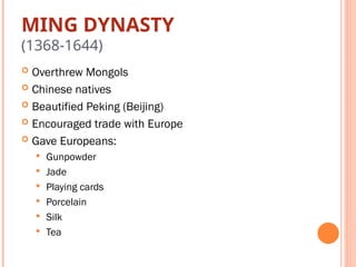 MING DYNASTY
(1368-1644)
 Overthrew Mongols
 Chinese natives
 Beautified Peking (Beijing)
 Encouraged trade with Europe
 Gave Europeans:
 Gunpowder
 Jade
 Playing cards
 Porcelain
 Silk
 Tea
 