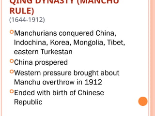 QING DYNASTY (MANCHU
RULE)
(1644-1912)
Manchurians conquered China,
Indochina, Korea, Mongolia, Tibet,
eastern Turkestan
China prospered
Western pressure brought about
Manchu overthrow in 1912
Ended with birth of Chinese
Republic
 
