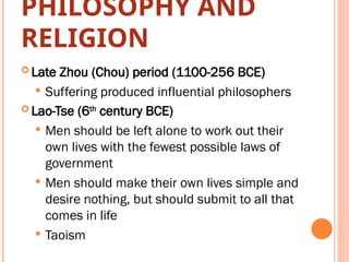 PHILOSOPHY AND
RELIGION
 Late Zhou (Chou) period (1100-256 BCE)
 Suffering produced influential philosophers
 Lao-Tse (6th
century BCE)
 Men should be left alone to work out their
own lives with the fewest possible laws of
government
 Men should make their own lives simple and
desire nothing, but should submit to all that
comes in life
 Taoism
 