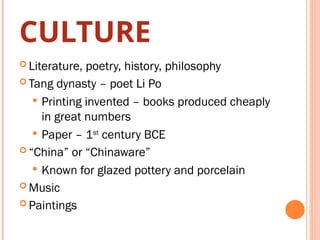 CULTURE
 Literature, poetry, history, philosophy
 Tang dynasty – poet Li Po
 Printing invented – books produced cheaply
in great numbers
 Paper – 1st
century BCE
 “China” or “Chinaware”
 Known for glazed pottery and porcelain
 Music
 Paintings
 