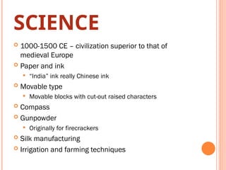 SCIENCE
 1000-1500 CE – civilization superior to that of
medieval Europe
 Paper and ink
 “India” ink really Chinese ink
 Movable type
 Movable blocks with cut-out raised characters
 Compass
 Gunpowder
 Originally for firecrackers
 Silk manufacturing
 Irrigation and farming techniques
 