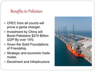 Benefits to Pakistan
 CPEC from all counts will
prove a game changer.
 Investment by China will
Boost Pakistans $274 Billion
GDP By over 15%
 Given the Solid Foundations
of Friendship.
 Strategic and economic trade
routes.
 Develment and Infrastructure
 