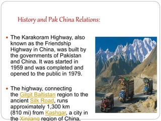History and Pak China Relations:
 The Karakoram Highway, also
known as the Friendship
Highway in China, was built by
the governments of Pakistan
and China. It was started in
1959 and was completed and
opened to the public in 1979.
 The highway, connecting
the Gilgit Baltistan region to the
ancient Silk Road, runs
approximately 1,300 km
(810 mi) from Kashgar, a city in
the Xinjiang region of China,
 
