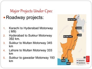 Major Projects Under Cpec
 Roadway projects:
1. Karachi to Hyderabad Motorway
( M9)
2. Hyderabad to Sukkur Motorway
392 km.
3. Sukkur to Multan Motorway 345
km
4. Lahore to Multan Motorway 333
km
5. Sukkur to gawadar Motorway 193
km
 