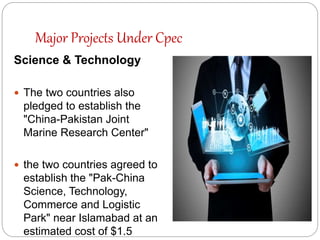 Major Projects Under Cpec
Science & Technology
 The two countries also
pledged to establish the
"China-Pakistan Joint
Marine Research Center"
 the two countries agreed to
establish the "Pak-China
Science, Technology,
Commerce and Logistic
Park" near Islamabad at an
estimated cost of $1.5
 