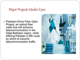 Major Projects Under Cpec
 Pakistan-China Fiber Optic
Project, an optical fiber
cable that will enhance
telecommunication in the
Gilgit-Baltistan region, while
offering Pakistan a fifth route
by which to transmit
telecommunication traffic.
 