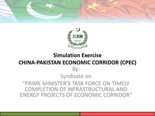 Simulation Exercise
CHINA-PAKISTAN ECONOMIC CORRIDOR (CPEC)
By:
Syndicate on
“PRIME MINISTER’S TASK FORCE ON TIMELY
COMPLETION OF INFRASTRUCTURAL AND
ENERGY PROJECTS OF ECONOMIC CORRIDOR”
 