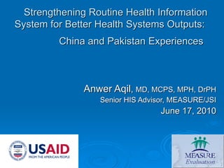 Strengthening Routine Health Information System for Better Health Systems Outputs:  China and Pakistan Experiences   Anwer Aqil ,  MD, MCPS, MPH, DrPH Senior HIS Advisor, MEASURE/JSI June 17, 2010 