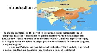 Introduction :-
The change in attitude on the part of its western allies and particularly the US
compelled Pakistan to reconsider Its commitments towards these alliances and
look for new friends who were to be more trustworthy. China was rapidly emerging
as a mighty power and it was no longer possible and advisable for Pakistan to ignore
a mighty neighbor.
china and Pakistan are close friends of each other. This friendship is so called
a mutual bond but our Countries gave this bond a name of ionic bond.
 