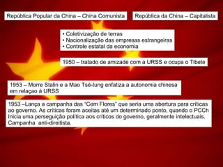 República Popular da China – China Comunista República da China – Capitalista Coletivização de terras Nacionalização das empresas estrangeiras Controle estatal da economia 1950 – tratado de amizade com a URSS e ocupa o Tibete 1953 – Morre Stalin e a Mao Tsé-tung enfatiza a autonomia chinesa  em relaçao à URSS 1953 –Lança a campanha das “Cem Flores” que seria uma abertura para críticas  ao governo. As críticas foram aceitas até um determinado ponto, quando o PCCh Inicia uma perseguição política aos críticos do governo, geralmente intelectuais. Campanha  anti-direitista. 