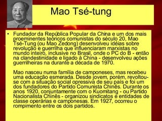 Mao Tsé-tung Fundador da República Popular da China e um dos mais proeminentes teóricos comunistas do século 20, Mao Tsé-Tung (ou Mao Zedong) desenvolveu idéias sobre revolução e guerrilha que influenciaram marxistas no mundo inteiro, inclusive no Brasil, onde o PC do B - então na clandestinidade e ligado à China - desenvolveu ações guerrilheiras na durante a década de 1970. Mao nasceu numa família de camponeses, mas recebeu uma educação esmerada. Desde jovem, porém, revoltou-se com a situação social opressiva de seu país e foi um dos fundadores do Partido Comunista Chinês. Durante os anos 1920, conjuntamente com o Kuomitang - ou Partido Nacionalista Chinês - organizou sindicatos e entidades de classe operárias e camponesas. Em 1927, ocorreu o rompimento entre os dois partidos. 