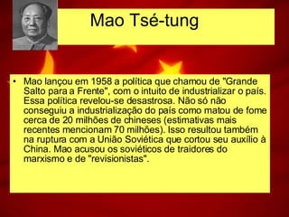 Mao lançou em 1958 a política que chamou de "Grande Salto para a Frente", com o intuito de industrializar o país. Essa política revelou-se desastrosa. Não só não conseguiu a industrialização do país como matou de fome cerca de 20 milhões de chineses (estimativas mais recentes mencionam 70 milhões). Isso resultou também na ruptura com a União Soviética que cortou seu auxílio à China. Mao acusou os soviéticos de traidores do marxismo e de "revisionistas". Mao Tsé-tung 