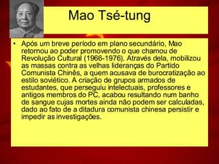 Após um breve período em plano secundário, Mao retornou ao poder promovendo o que chamou de Revolução Cultural (1966-1976). Através dela, mobilizou as massas contra as velhas lideranças do Partido Comunista Chinês, a quem acusava de burocratização ao estilo soviético. A criação de grupos armados de estudantes, que perseguiu intelectuais, professores e antigos membros do PC, acabou resultando num banho de sangue cujas mortes ainda não podem ser calculadas, dado ao fato de a ditadura comunista chinesa persistir e impedir as investigações. Mao Tsé-tung 