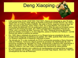 Deng Xiaoping Líder comunista chinês (22/8/1904-19/2/1997). Nasce em Guangan e, aos 16 anos, vai estudar na França, onde adere ao Partido Comunista Chinês (PCCh). De 1925 a 1926, vive na União Soviética (URSS). De volta à China, organiza forças a favor de Mao Tsé-tung e participa, entre 1934 e 1935, da Longa Marcha, em que 90 mil comunistas se deslocam 9,6 mil quilômetros para o norte do país em protesto contra o governo de Chiang Kai-shek. Em 1949 é proclamada a República Popular da China, sob o comando de Mao Tsé-tung. Em 1954, Xiaoping torna-se secretário-geral do partido comunista e, no ano seguinte, passa a membro do Politburo - comitê central que define a política do partido.  Em 1959, Mao é afastado do governo e Liu Shaoqi torna-se presidente do país, conservando Xiaoping na liderança do partido. Em 1966, quando Mao volta ao poder, Liu Shaoqi é destituído e Xiaoping é demitido e preso.    Na década de 70, a ala moderada do PCCh reconquista posições e Deng Xiaoping volta ao Politburo. Torna-se a figura central do processo de implantação de uma economia socialista de mercado na China, introduzindo a abertura sem abandonar o regime de partido único. Realiza uma política de aproximação com o Japão e os Estados Unidos e, por isso, sofre a oposição dos membros da velha guarda.  Em 1989 manda reprimir com violência as manifestações pró-democracia na praça da Paz Celestial, em Pequim, renunciando ao poder logo depois. Morre em 1997 em conseqüência de mal de Parkinson.  