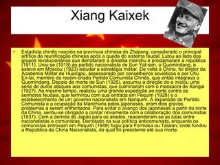 Xiang Kaixek Estadista chinês nascido na província chinesa de Zhejiang, considerado o principal artífice da reunificação chinesa após a queda do sistema feudal. Lutou ao lado dos grupos revolucionários que derrotaram a dinastia manchu e proclamaram a república (1911). Uniu-se (1918) ao partido nacionalista de Sun Yat-sen, o Guomindang, e esteve em Moscou (1923) estudar a estratégia militar. De volta à China, foi diretor da Academia Militar de Huangpu, assessorado por conselheiros soviéticos e por Chu En-lai, membro do recém-criado Partido Comunista Chinês, que então integrava o Guomindang. Depois da morte de Sun (1925), assumiu a direção do e iniciou uma série de duros ataques aos comunistas, que culminaram com o massacre de Xangai (1927). Ao mesmo tempo, realizou uma grande expedição ao norte contra os senhores feudais, que terminou com sua entrada em Pequim (1928) e o estabelecimento de um governo nacionalista em Nanquim. A expansão do Partido Comunista e a ocupação da Manchúria pelos japoneses, eram dois graves problemas a serem enfrentados. Para evitar o avanço dos japoneses a partir do norte da China, sentiu-se obrigado a contar novamente com a colaboração dos comunistas (1937). Com a derrota do Japão para os aliados, reacenderam-se as lutas entre nacionalistas e comunistas. Derrotado na sua política anticomunista, enquanto os comunistas entravam em Pequim (1949) fugiu para Formosa ou Taiwan, onde fundou a República da China Nacionalista, da qual foi presidente até sua morte. 