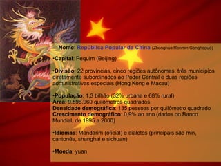 Nome :  República Popular da China   (Zhonghua Renmin Gongheguo) Capital : Pequim (Beijing) Divisão : 22 províncias, cinco regiões autônomas, três municípios diretamente subordinados ao Poder Central e duas regiões administrativas especiais (Hong Kong e Macau) População : 1,3 bilhão (32% urbana e 68% rural) Área : 9.596.960 quilômetros quadrados Densidade demográfica : 135 pessoas por quilômetro quadrado Crescimento demográfico : 0,9% ao ano (dados do Banco Mundial, de 1995 a 2000) Idiomas : Mandarim (oficial) e dialetos (principais são min, cantonês, shanghai e sichuan) Moeda : yuan 