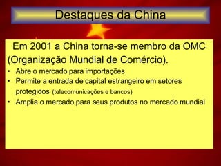 Destaques da China Em 2001 a China torna-se membro da OMC (Organização Mundial de Comércio). Abre o mercado para importações Permite a entrada de capital estrangeiro em setores protegidos   (telecomunicações e bancos)  Amplia o mercado para seus produtos no mercado mundial 