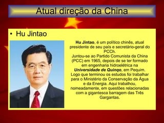 Atual direção da China Hu Jintao  Hu Jintao , é um político chinês, atual presidente de seu país e secretário-geral do PCCh. Juntou-se ao Partido Comunista da China (PCC) em 1965, depois de se ter formado em engenharia hidroelétrica na  Universidade de Quinqo , em Pequim. Logo que terminou os estudos foi trabalhar para o Ministério da Conservação da Água e da Energia. Aqui trabalhou, nomeadamente, em questões relacionadas com a gigantesca barragem das Três Gargantas. 