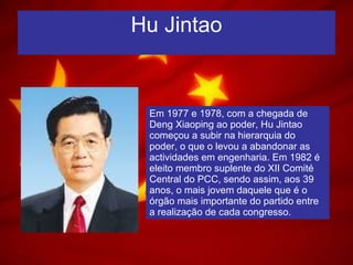 Hu Jintao Em 1977 e 1978, com a chegada de Deng Xiaoping ao poder, Hu Jintao começou a subir na hierarquia do poder, o que o levou a abandonar as actividades em engenharia. Em 1982 é eleito membro suplente do XII Comité Central do PCC, sendo assim, aos 39 anos, o mais jovem daquele que é o órgão mais importante do partido entre a realização de cada congresso. 