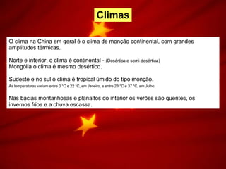 O clima na China em geral é o clima de monção continental, com grandes amplitudes térmicas.  Norte e interior, o clima é continental -  (Desértica e semi-desértica) Mongólia o clima é mesmo desértico.  Sudeste e no sul o clima é tropical úmido do tipo monção.  As temperaturas variam entre 0 °C e 22 °C, em Janeiro, e entre 23 °C e 37 °C, em Julho.   Nas bacias montanhosas e planaltos do interior os verões são quentes, os invernos frios e a chuva escassa. Climas 