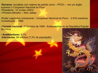 Governo : socialista com regime de partido único – PCCh –  em um órgão supremo o Congresso Nacional do Povo Presidente : Hi Juntao (2003) Primeiro Ministro – Wen Jiabao Poder Legislativo Unicameral – Congresso Nacional do Povo -  2.916 membros Constituição – 1982 Feriado nacional : 1º Outubro de 1949 - Estabelecimento da República Popular da China Analfabetismo : 9,1%  Internautas : 94 milhões (7,2% da população) 