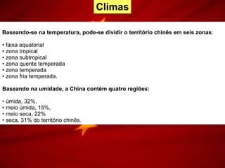 Baseando-se na temperatura, pode-se dividir o território chinês em seis zonas : faixa equatorial zona tropical zona subtropical zona quente temperada zona temperada zona fria temperada.  Baseando na umidade, a China contém quatro regiões: úmida, 32%,  meio úmida, 15%,  meio seca, 22%  seca, 31% do território chinês. Climas 