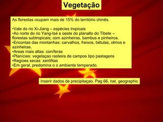 Vegetação As florestas ocupam mais de 15% do território chinês. Vale do rio Xi-Jiang – espécies tropicais Ao norte do rio Yang-tsé e oeste do planalto do Tibete – florestas subtropicais; com azinheiras, bambus e pinheiros. Encontas das montanhas: carvalhos, freixos, bétulas, olmos e azinheiras. Areas mais altas: coníferas Planícies: vegetaçao rasteira de campos tipo pastagens Regioes secas: xerófitas Em geral, predomina o o ambiente temperado. Inserir dados de precipitaçao. Pag 66, nat. geographic 