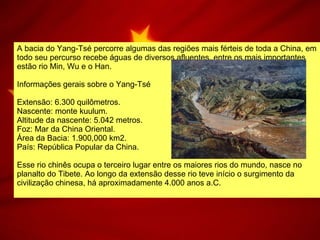 A bacia do Yang-Tsé percorre algumas das regiões mais férteis de toda a China, em todo seu percurso recebe águas de diversos afluentes, entre os mais importantes estão rio Min, Wu e o Han.  Informações gerais sobre o Yang-Tsé  Extensão: 6.300 quilômetros.  Nascente: monte kuulum.  Altitude da nascente: 5.042 metros.  Foz: Mar da China Oriental.  Área da Bacia: 1.900,000 km2.  País: República Popular da China.  Esse rio chinês ocupa o terceiro lugar entre os maiores rios do mundo, nasce no planalto do Tibete. Ao longo da extensão desse rio teve início o surgimento da civilização chinesa, há aproximadamente 4.000 anos a.C.  