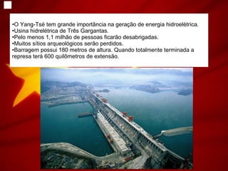 O Yang-Tsé tem grande importância na geração de energia hidroelétrica. Usina hidrelétrica de Três Gargantas. Pelo menos 1,1 milhão de pessoas ficarão desabrigadas. Muitos sítios arqueológicos serão perdidos. Barragem possui 180 metros de altura. Quando totalmente terminada a represa terá 600 quilômetros de extensão.  