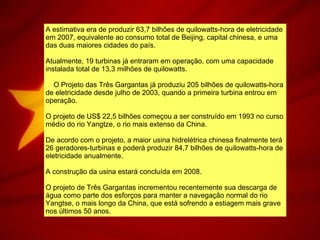A estimativa era de produzir 63,7 bilhões de quilowatts-hora de eletricidade em 2007, equivalente ao consumo total de Beijing, capital chinesa, e uma das duas maiores cidades do país. Atualmente, 19 turbinas já entraram em operação, com uma capacidade instalada total de 13,3 milhões de quilowatts.       O Projeto das Três Gargantas já produziu 205 bilhões de quilowatts-hora de eletricidade desde julho de 2003, quando a primeira turbina entrou em operação.  O projeto de US$ 22,5 bilhões começou a ser construído em 1993 no curso médio do rio Yangtze, o rio mais extenso da China.  De acordo com o projeto, a maior usina hidrelétrica chinesa finalmente terá 26 geradores-turbinas e poderá produzir 84,7 bilhões de quilowatts-hora de eletricidade anualmente.  A construção da usina estará concluída em 2008.  O projeto de Três Gargantas incrementou recentemente sua descarga de água como parte dos esforços para manter a navegação normal do rio Yangtse, o mais longo da China, que está sofrendo a estiagem mais grave nos últimos 50 anos.  