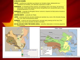 AO SUL DO RIO YANG TSÉ-KIANG (AZUL)  - planaltos rebaixados e inúmeras pequenas bacias fluviais SUDESTE  - a planície da China setentrional, marcada pela presença do Rio Azul (Tsé-Kiang) e dos baixos planaltos da Bacia Vermelha LESTE  - extensas planícies aluviais cortadas por grandes rios, como o Rio Amarelo (Huang Ho), com solos extremamente férteis  CENTRO-OESTE  - o planalto do Tibete NORDESTE  - o planalto da Mongólia interior contorna o deserto de Gobi,onde se localiza a planície da Manchúria  NOROESTE  - os planaltos da Ásia Central, com destaque para o Sin Kiang, de estrutura sedimentar, onde estão presentes bacias hidrográficas sem escoamento para o mar, fundamentalmente o rio Tarim  OESTE  - cordilheiras e planaltos que descem em direção a leste, destacando-se a Cordilheira do Himalaia, com altitudes superiores a 4.000 m O RELEVO CHINÊS 