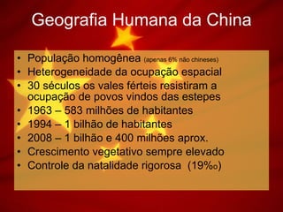 Geografia Humana da China População homogênea  (apenas 6% não chineses) Heterogeneidade da ocupação espacial 30 séculos os vales férteis resistiram a ocupação de povos vindos das estepes 1963 – 583 milhões de habitantes 1994 – 1 bilhão de habitantes 2008 – 1 bilhão e 400 milhões aprox.  Crescimento vegetativo sempre elevado Controle da natalidade rigorosa  (19% o ) 