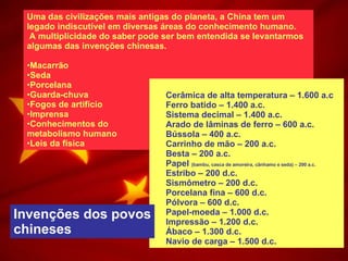 Uma das civilizações mais antigas do planeta, a China tem um legado indiscutível em diversas áreas do conhecimento humano. A multiplicidade do saber pode ser bem entendida se levantarmos algumas das invenções chinesas. Macarrão Seda Porcelana Guarda-chuva Fogos de artifício Imprensa  Conhecimentos do  metabolismo humano  Leis da física Cerâmica de alta temperatura – 1.600 a.c Ferro batido – 1.400 a.c. Sistema decimal – 1.400 a.c. Arado de lâminas de ferro – 600 a.c. Bússola – 400 a.c. Carrinho de mão – 200 a.c. Besta – 200 a.c. Papel  (bambu, casca de amoreira, cânhamo e seda) – 200 a.c. Estribo – 200 d.c. Sismômetro – 200 d.c. Porcelana fina – 600 d.c. Pólvora – 600 d.c. Papel-moeda – 1.000 d.c. Impressão – 1.200 d.c. Ábaco – 1.300 d.c. Navio de carga – 1.500 d.c.   Invenções dos povos chineses 