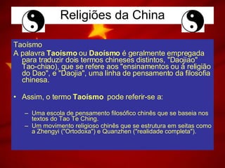 Religiões da China Taoísmo A palavra  Taoísmo  ou  Daoísmo  é geralmente empregada para traduzir dois termos chineses distintos, "Daojiao"  Tao-chiao), que se refere aos "ensinamentos ou à religião do Dao", e "Daojia", uma linha de pensamento da filosofia chinesa. Assim, o termo  Taoísmo   pode referir-se a: Uma escola de pensamento filosófico chinês que se baseia nos textos do Tao Te Ching. Um movimento religioso chinês que se estrutura em seitas como a Zhengyi ("Ortodoxa") e Quanzhen ("realidade completa").  