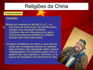 Religiões da China Confúcio Nasce em meados do século VI a.C., na província de Chan-tung. De família pobre, recebe uma educação modesta.  Confúcio vive em uma época em que a China encontra-se dividida em estados feudais que lutam pelo poder. Confúcio acreditava na ordem e que esta só podia ser conseguida através do respeito pelo próximo e da veneração pelos nossos antepassados. Foi Confúcio quem criou a palavra  tao , que significa  o Caminho , ou a busca da bondade e da harmonia na vida.  Confucionismo 