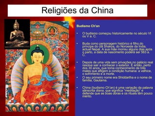 Religiões da China Budismo Ch'an  O budismo começou historicamente no século VI ou V a. C.    Buda como personagem histórico é filho do príncipe do clã Shakya, do Noroeste da Índia, actual Nepal. A sua mãe morreu alguns dias após o parto, a data de nascimento poderá ser 563 a. C.    Depois de uma vida sem privações no palácio real resolve sair a conhecer o exterior. É então, perto dos 30 anos, que toma conhecimento de três males que afligem a condição humana: a velhice, o sofrimento e a morte. O seu primeiro nome era Shiddartha e o nome de família, Gautama.  China (budismo Ch’an) é uma variação da palavra sânscrita  diana , que significa “meditação” e defende que as boas obras e os rituais têm pouco mérito.  