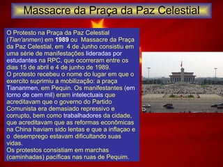 Massacre da Praça da Paz Celestial O Protesto na Praça da Paz Celestial ( Tian'anmen ) em  1989  ou  Massacre da Praça da Paz Celestial, em  4 de Junho consistiu em uma série de manifestações  lideradas por estudantes  na RPC, que ocorreram entre os dias 15 de abril e 4 de junho de 1989.  O protesto recebeu o nome do lugar em que o exercito suprimiu a mobilização: a praça  Tiananmen , em Pequin. Os manifestantes ( em torno de cem mil ) eram  intelectuais  que acreditavam que o governo do Partido Comunista era demasiado repressivo e corrupto, bem como  trabalhadores  da cidade, que acreditavam que as reformas econômicas na China haviam sido lentas e que a inflaçao e o  desemprego estavam dificultando suas vidas. Os protestos consistiam em marchas (caminhadas) pacíficas nas ruas de Pequim. 