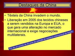 Destaques da China Têxteis da China invadem o mundo. Liberação em 2005 dos tecidos chineses a serem vendidos na Europa e EUA, o que gera uma alteração no mercado internacional e exige negociações multilaterais. Fim de um acordo de 30 anos de restrição do comercio internacional de texteis. 